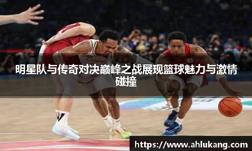明星队与传奇对决巅峰之战展现篮球魅力与激情碰撞